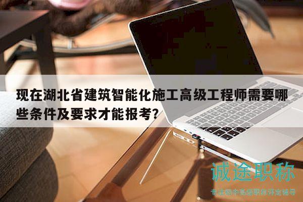 现在湖北省建筑智能化施工高级工程师需要哪些条件及要求才能报考？