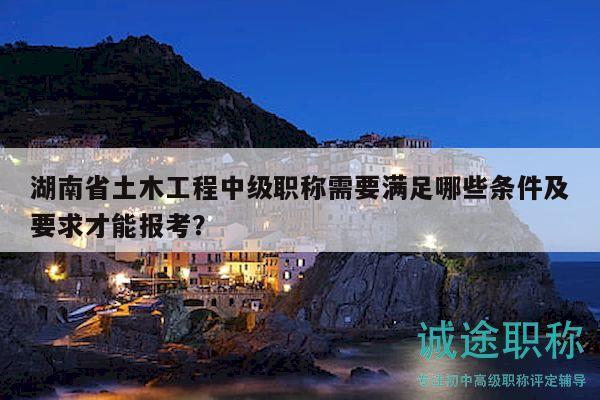 湖南省土木工程中级职称需要满足哪些条件及要求才能报考？