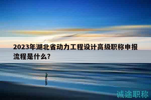 2023年湖北省动力工程设计高级职称申报流程是什么？
