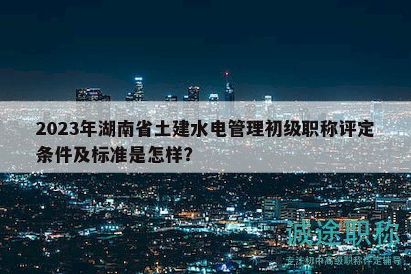 2023年湖南省土建水电管理初级职称评定条件及标准是怎样？