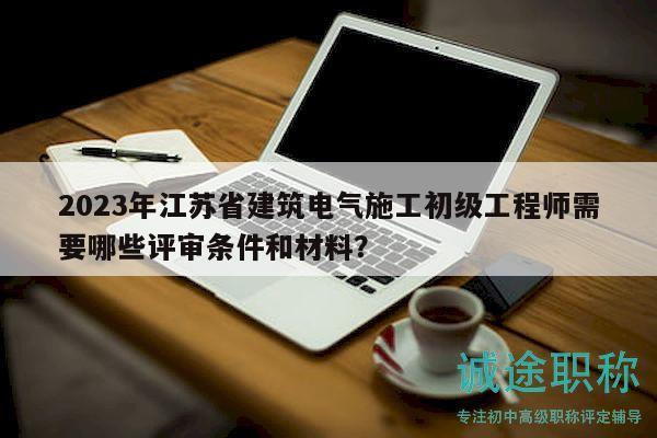 2023年江苏省建筑电气施工初级工程师需要哪些评审条件和材料？