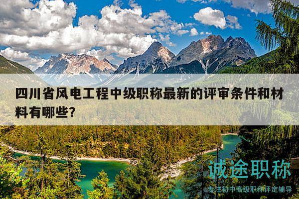 四川省风电工程中级职称最新的评审条件和材料有哪些？