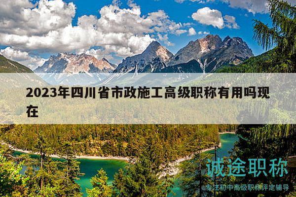2023年四川省市政施工高级职称有用吗现在