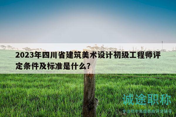 2023年四川省建筑美术设计初级工程师评定条件及标准是什么？