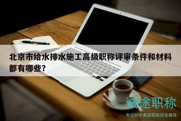 北京市给水排水施工高级职称评审条件和材料都有哪些？