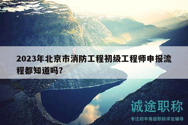 2023年北京市消防工程初级工程师申报流程都知道吗？