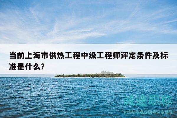 当前上海市供热工程中级工程师评定条件及标准是什么？