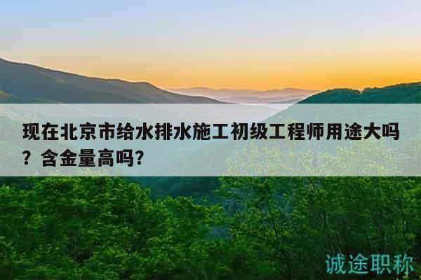 现在北京市给水排水施工初级工程师用途大吗？含金量高吗？
