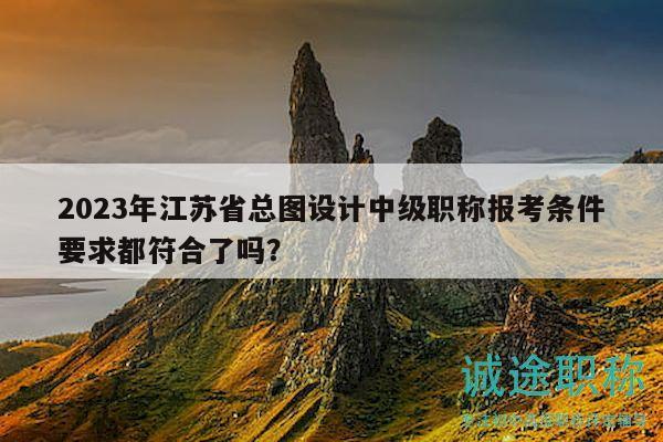 2023年江苏省总图设计中级职称报考条件要求都符合了吗？