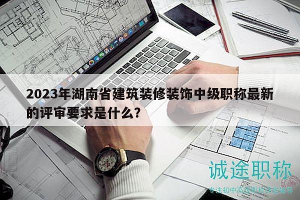 2023年湖南省建筑装修装饰中级职称最新的评审要求是什么？