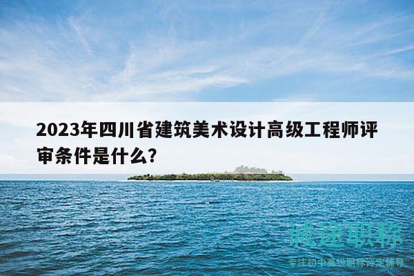 2023年四川省建筑美术设计高级工程师评审条件是什么？