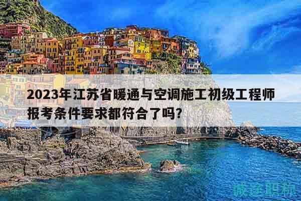 2023年江苏省暖通与空调施工初级工程师报考条件要求都符合了吗？