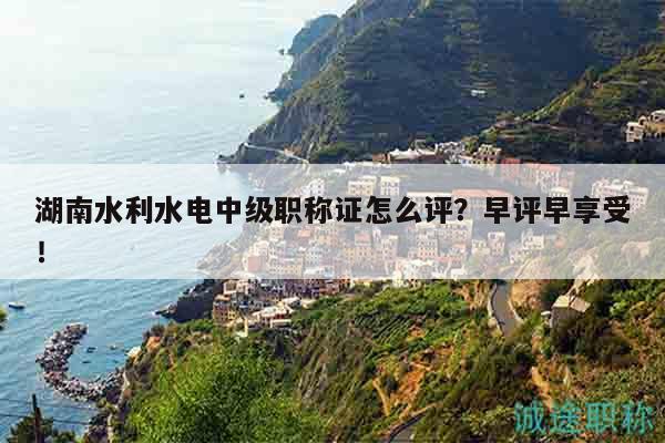 湖南水利水电中级职称证怎么评？早评早享受！