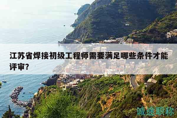 江苏省焊接初级工程师需要满足哪些条件才能评审？
