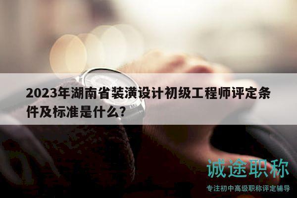 2023年湖南省装潢设计初级工程师评定条件及标准是什么？