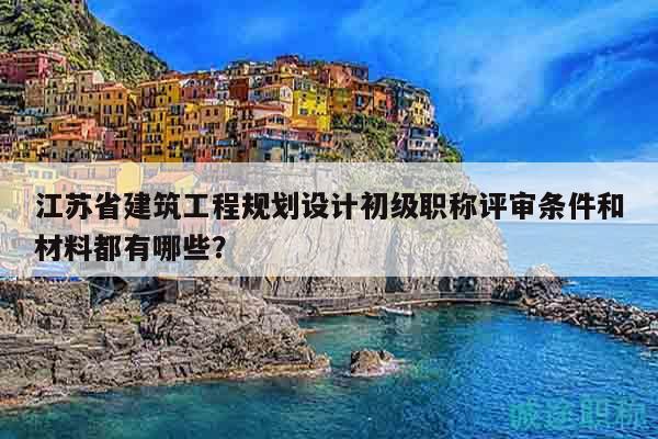 江苏省建筑工程规划设计初级职称评审条件和材料都有哪些？