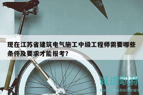 现在江苏省建筑电气施工中级工程师需要哪些条件及要求才能报考？
