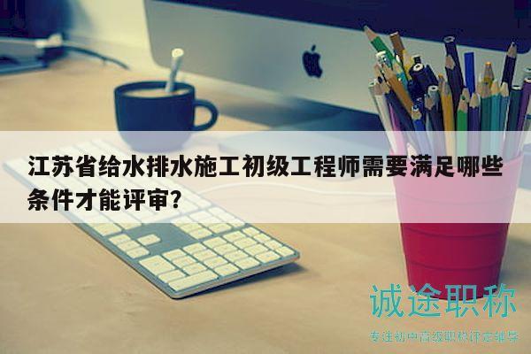 江苏省给水排水施工初级工程师需要满足哪些条件才能评审？