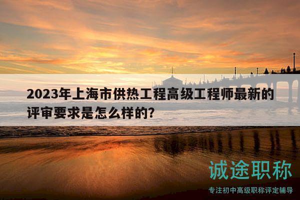 2023年上海市供热工程高级工程师最新的评审要求是怎么样的？