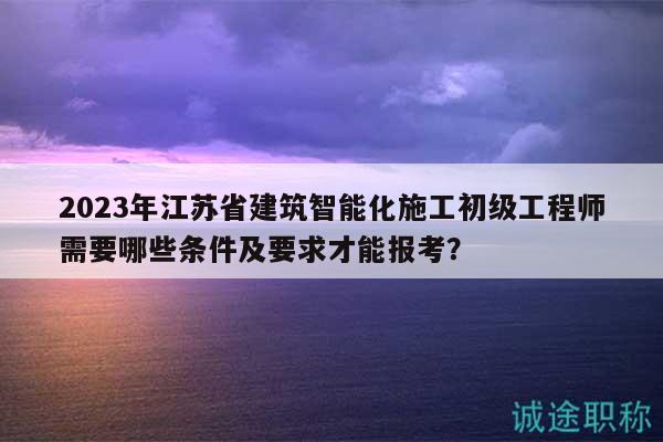 2023年江苏省建筑智能化施工初级工程师需要哪些条件及要求才能报考？