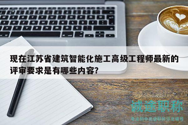 现在江苏省建筑智能化施工高级工程师最新的评审要求是有哪些内容？