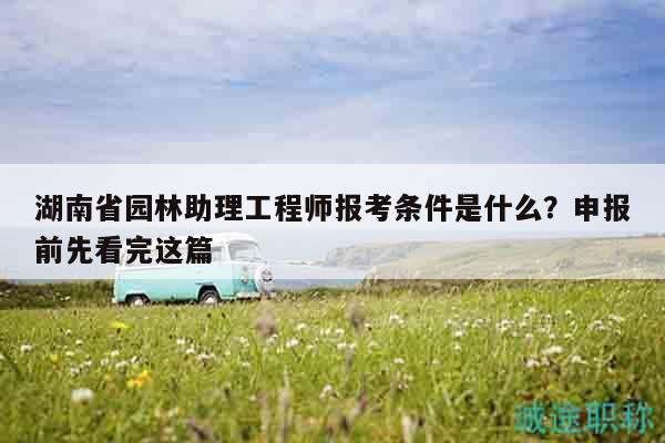 湖南省园林助理工程师报考条件是什么？申报前先看完这篇