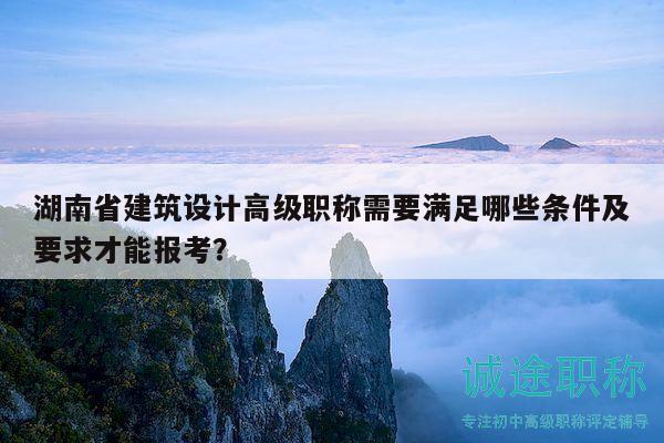 湖南省建筑设计高级职称需要满足哪些条件及要求才能报考？