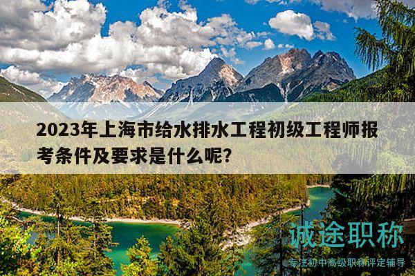 2023年上海市给水排水工程初级工程师报考条件及要求是什么呢？