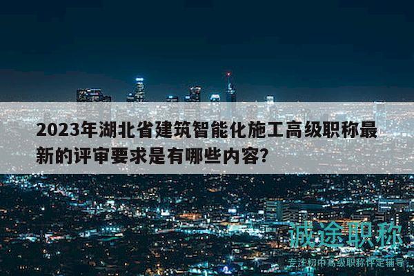 2023年湖北省建筑智能化施工高级职称最新的评审要求是有哪些内容？
