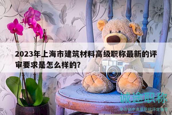 2023年上海市建筑材料高级职称最新的评审要求是怎么样的？