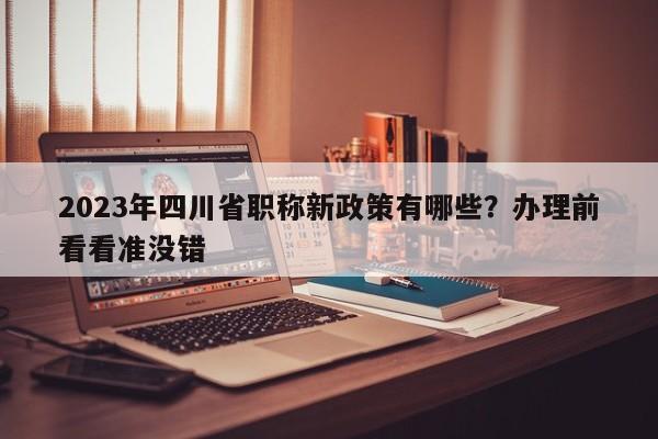 2023年四川省职称新政策有哪些？办理前看看准没错