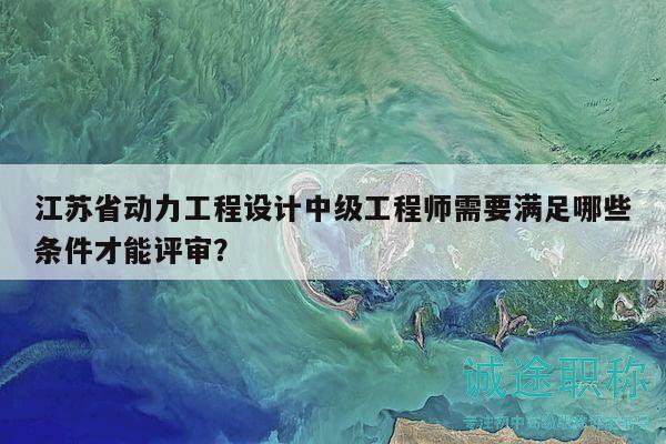 江苏省动力工程设计中级工程师需要满足哪些条件才能评审？