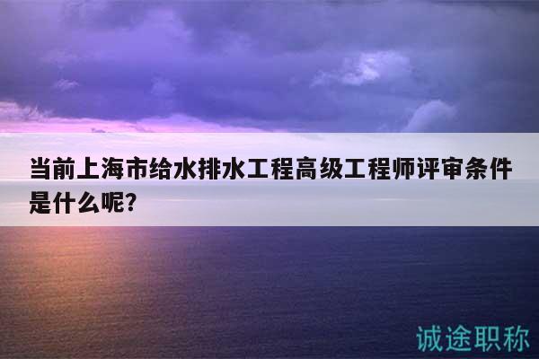 当前上海市给水排水工程高级工程师评审条件是什么呢？