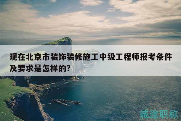 现在北京市装饰装修施工中级工程师报考条件及要求是怎样的？