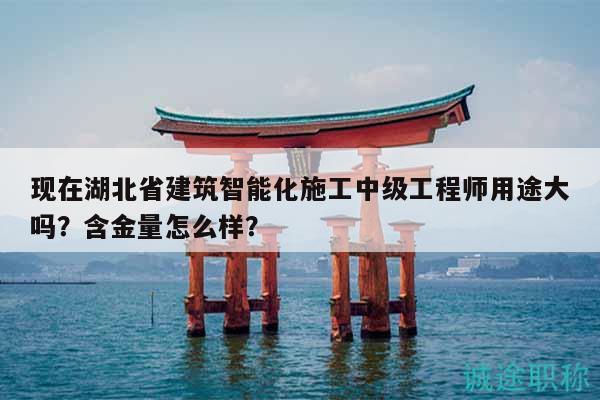 现在湖北省建筑智能化施工中级工程师用途大吗？含金量怎么样？
