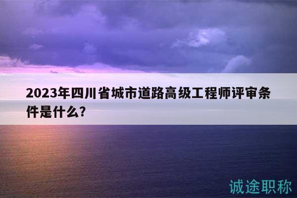 2023年四川省城市道路高级工程师评审条件是什么？