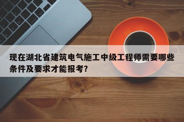 现在湖北省建筑电气施工中级工程师需要哪些条件及要求才能报考？