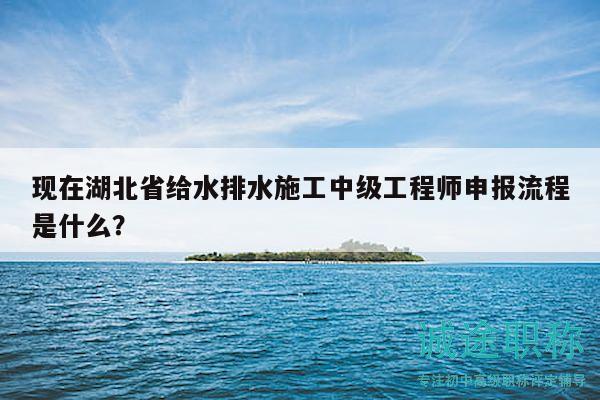 现在湖北省给水排水施工中级工程师申报流程是什么？