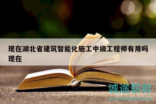 现在湖北省建筑智能化施工中级工程师有用吗现在