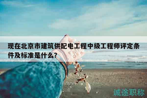现在北京市建筑供配电工程中级工程师评定条件及标准是什么？
