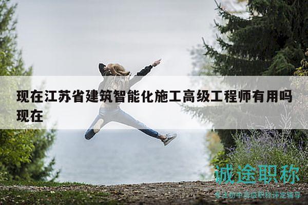 现在江苏省建筑智能化施工高级工程师有用吗现在