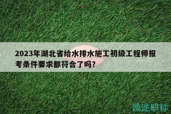 2023年湖北省给水排水施工初级工程师报考条件要求都符合了吗？