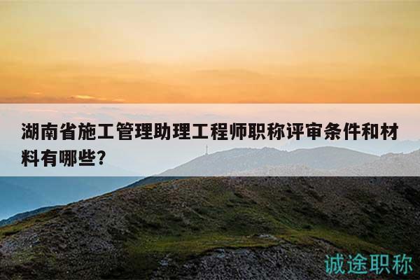 湖南省施工管理助理工程师职称评审条件和材料有哪些？