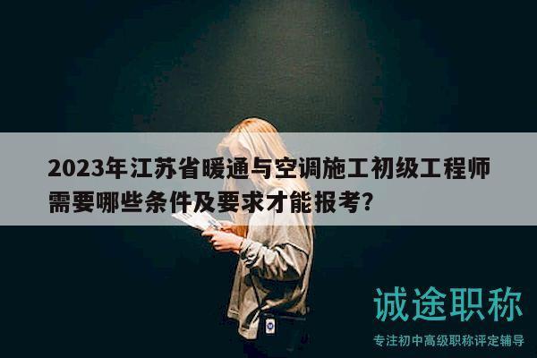2023年江苏省暖通与空调施工初级工程师需要哪些条件及要求才能报考？