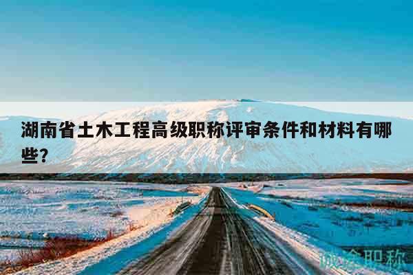 湖南省土木工程高级职称评审条件和材料有哪些？