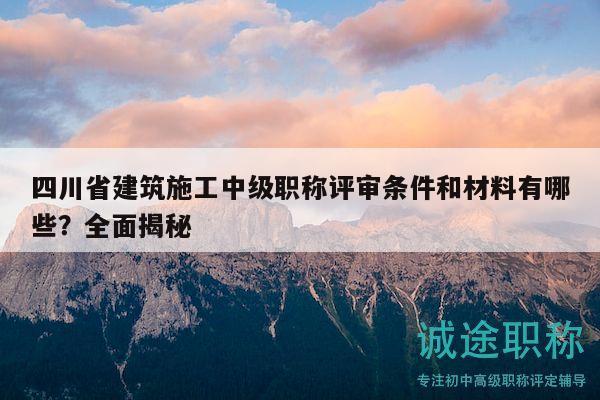 四川省建筑施工中级职称评审条件和材料有哪些？全面揭秘