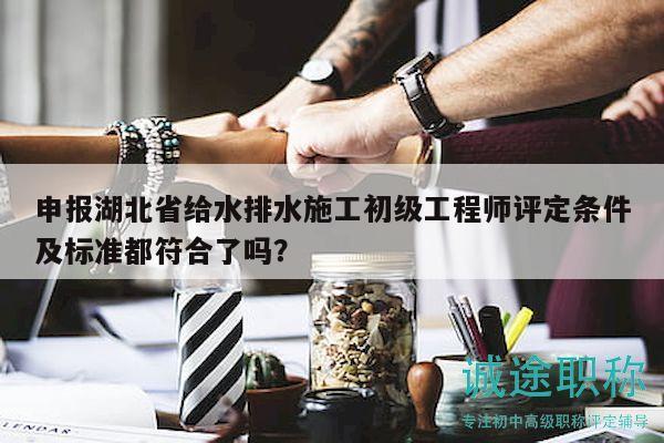 申报湖北省给水排水施工初级工程师评定条件及标准都符合了吗？