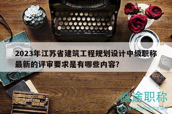 2023年江苏省建筑工程规划设计中级职称最新的评审要求是有哪些内容？