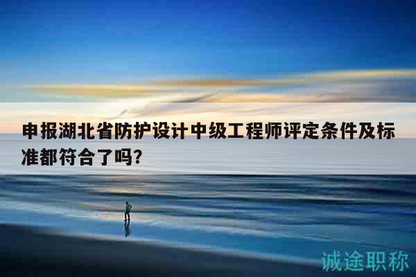 申报湖北省防护设计中级工程师评定条件及标准都符合了吗？