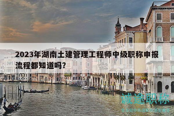 2023年湖南土建管理工程师中级职称申报流程都知道吗？